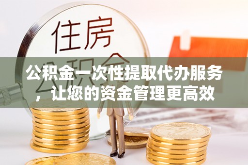 南港公积金一次性提取代办服务，让您的资金管理更高效